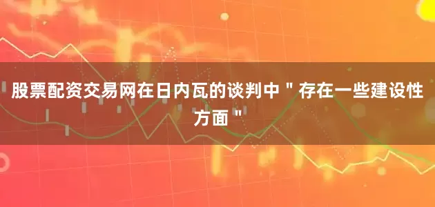 股票配资交易网在日内瓦的谈判中＂存在一些建设性方面＂